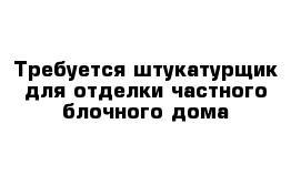 Требуется штукатурщик для отделки частного блочного дома